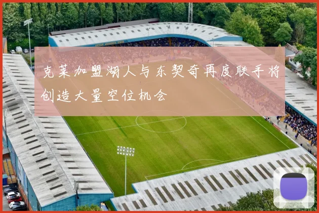 克莱加盟湖人与东契奇再度联手将创造大量空位机会