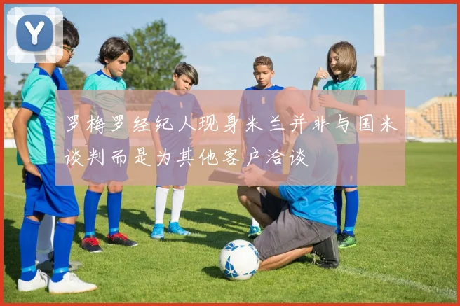 罗梅罗经纪人现身米兰并非与国米谈判而是为其他客户洽谈