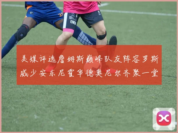 美媒评选詹姆斯巅峰队友阵容罗斯威少安东尼霍华德奥尼尔齐聚一堂
